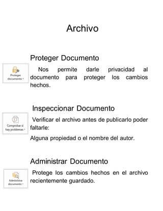 Archivo
Proteger Documento
Nos permite darle privacidad al
documento para proteger los cambios
hechos.
Inspeccionar Documento
Verificar el archivo antes de publicarlo poder
faltarle:
Alguna propiedad o el nombre del autor.
Administrar Documento
Protege los cambios hechos en el archivo
recientemente guardado.
 