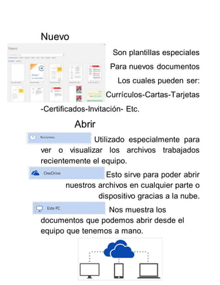 Nuevo
Son plantillas especiales
Para nuevos documentos
Los cuales pueden ser:
Currículos-Cartas-Tarjetas
-Certificados-Invitación- Etc.
Abrir
Utilizado especialmente para
ver o visualizar los archivos trabajados
recientemente el equipo.
Esto sirve para poder abrir
nuestros archivos en cualquier parte o
dispositivo gracias a la nube.
Nos muestra los
documentos que podemos abrir desde el
equipo que tenemos a mano.
 
