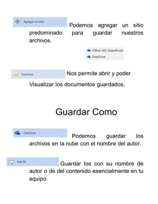 Podemos agregar un sitio
predominado para guardar nuestros
archivos.
Nos permite abrir y poder
Visualizar los documentos guardados.
Guardar Como
Podemos guardar los
archivos en la nube con el nombre del autor.
Guardar los con su nombre de
autor o de del contenido esencialmente en tu
equipo.
 