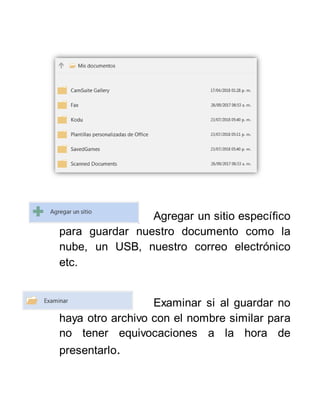 Agregar un sitio específico
para guardar nuestro documento como la
nube, un USB, nuestro correo electrónico
etc.
Examinar si al guardar no
haya otro archivo con el nombre similar para
no tener equivocaciones a la hora de
presentarlo.
 