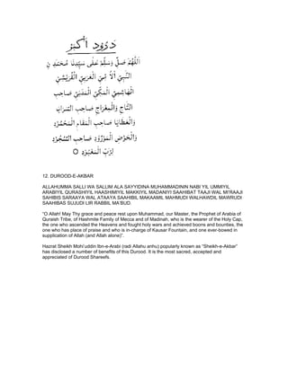 12. DUROOD-E-AKBAR

ALLAHUMMA SALLI WA SALLIM ALA SAYYIDINA MUHAMMADININ NABI YIL UMMIYIL
ARABIYIL QURASHIYIL HAASHIMIYIL MAKKIYIL MADANIYI SAAHIBAT TAAJI WAL MI’RAAJI
SAHIBIS SARAAYA WAL ATAAYA SAAHIBIL MAKAAMIL MAHMUDI WALHAWDIL MAWRUDI
SAAHIBAS SUJUDI LIR RABBIL MA’BUD.

“O Allah! May Thy grace and peace rest upon Muhammad, our Master, the Prophet of Arabia of
Quraish Tribe, of Hashmite Family of Mecca and of Madinah, who is the wearer of the Holy Cap,
the one who ascended the Heavens and fought holy wars and achieved boons and bounties, the
one who has place of praise and who is in-charge of Kausar Fountain, and one ever-bowed in
supplication of Allah (and Allah alone)”.

Hazrat Sheikh Mohi’uddin Ibn-e-Arabi (radi Allahu anhu) popularly known as “Sheikh-e-Akbar”
has disclosed a number of benefits of this Durood. It is the most sacred, accepted and
appreciated of Durood Shareefs.
 