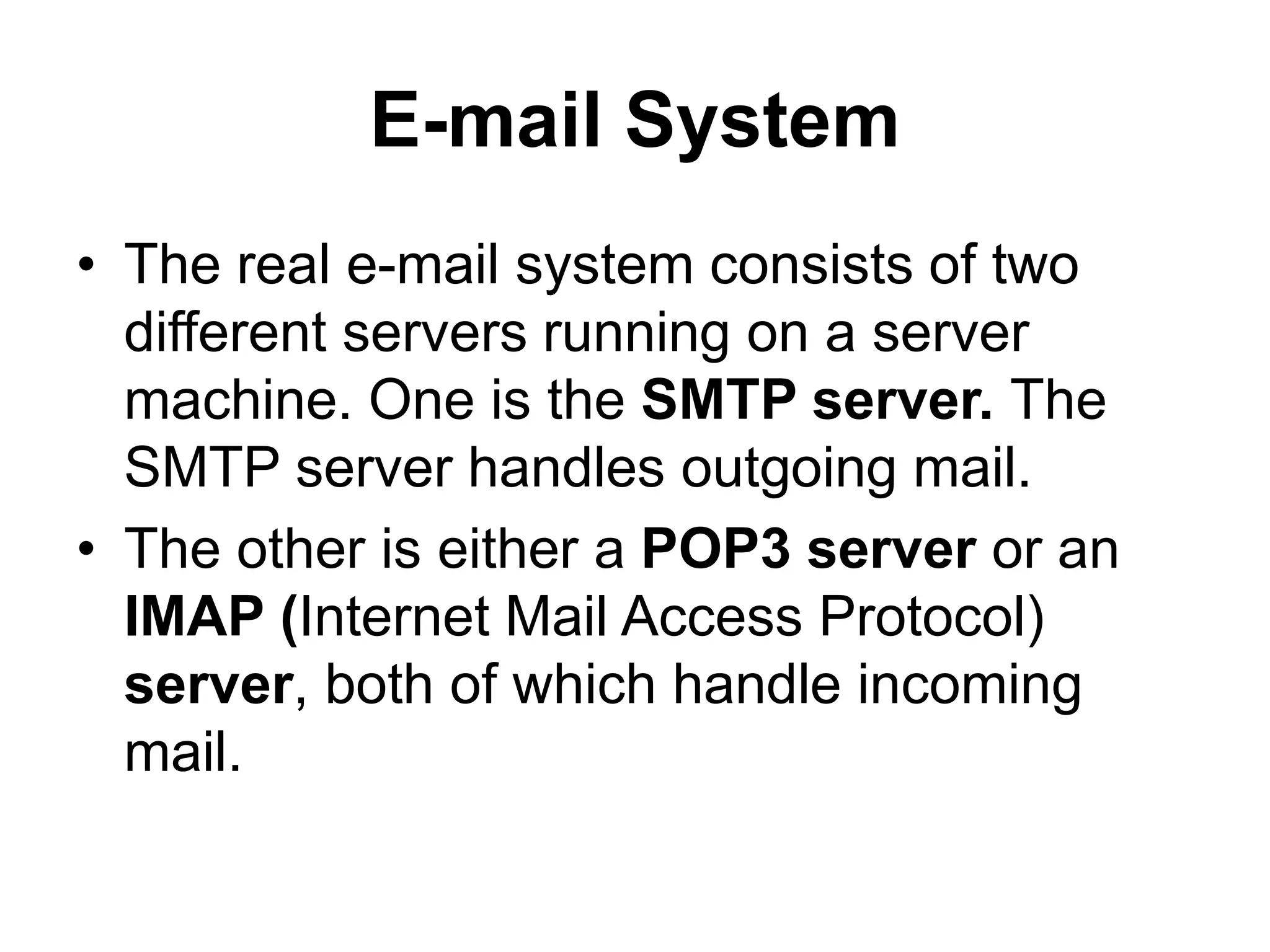 E-mail System
• The real e-mail system consists of two
different servers running on a server
machine. One is the SMTP server. The
SMTP server handles outgoing mail.
• The other is either a POP3 server or an
IMAP (Internet Mail Access Protocol)
server, both of which handle incoming
mail.
 