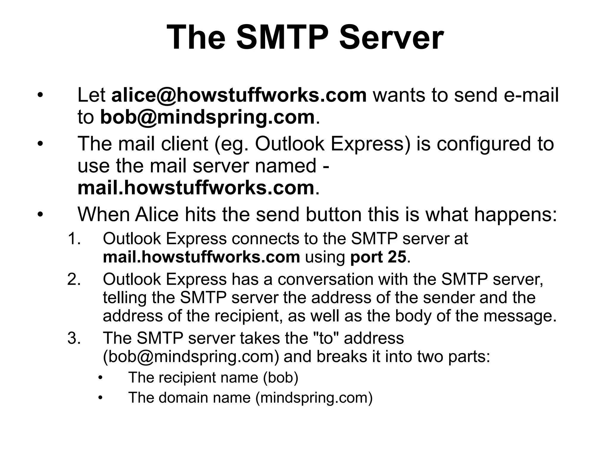 The SMTP Server
• Let alice@howstuffworks.com wants to send e-mail
to bob@mindspring.com.
• The mail client (eg. Outlook Express) is configured to
use the mail server named -
mail.howstuffworks.com.
• When Alice hits the send button this is what happens:
1. Outlook Express connects to the SMTP server at
mail.howstuffworks.com using port 25.
2. Outlook Express has a conversation with the SMTP server,
telling the SMTP server the address of the sender and the
address of the recipient, as well as the body of the message.
3. The SMTP server takes the "to" address
(bob@mindspring.com) and breaks it into two parts:
• The recipient name (bob)
• The domain name (mindspring.com)
 