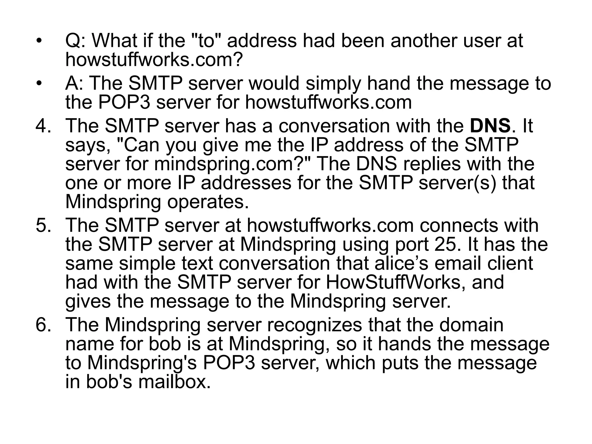 • Q: What if the "to" address had been another user at
howstuffworks.com?
• A: The SMTP server would simply hand the message to
the POP3 server for howstuffworks.com
4. The SMTP server has a conversation with the DNS. It
says, "Can you give me the IP address of the SMTP
server for mindspring.com?" The DNS replies with the
one or more IP addresses for the SMTP server(s) that
Mindspring operates.
5. The SMTP server at howstuffworks.com connects with
the SMTP server at Mindspring using port 25. It has the
same simple text conversation that alice’s email client
had with the SMTP server for HowStuffWorks, and
gives the message to the Mindspring server.
6. The Mindspring server recognizes that the domain
name for bob is at Mindspring, so it hands the message
to Mindspring's POP3 server, which puts the message
in bob's mailbox.
 