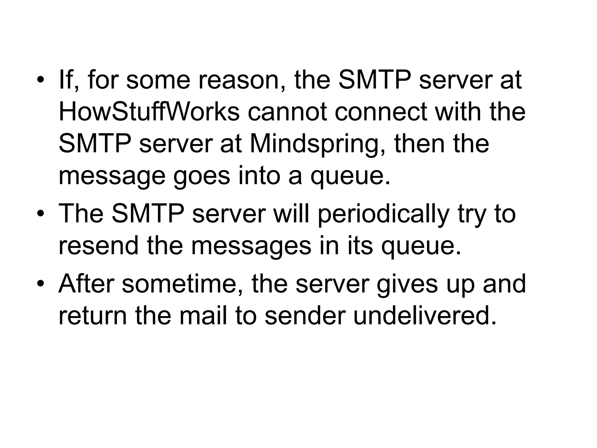 • If, for some reason, the SMTP server at
HowStuffWorks cannot connect with the
SMTP server at Mindspring, then the
message goes into a queue.
• The SMTP server will periodically try to
resend the messages in its queue.
• After sometime, the server gives up and
return the mail to sender undelivered.
 