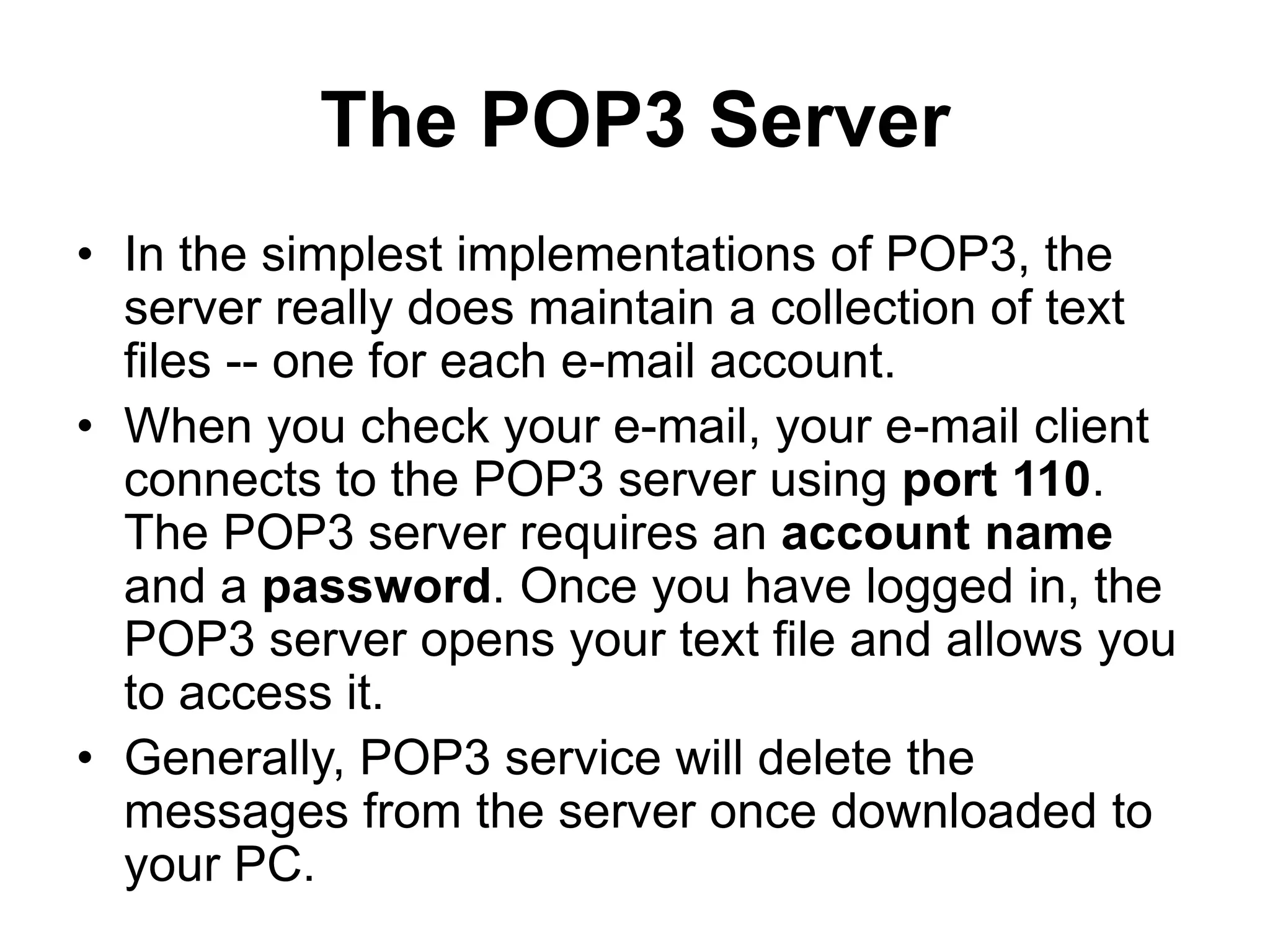 The POP3 Server
• In the simplest implementations of POP3, the
server really does maintain a collection of text
files -- one for each e-mail account.
• When you check your e-mail, your e-mail client
connects to the POP3 server using port 110.
The POP3 server requires an account name
and a password. Once you have logged in, the
POP3 server opens your text file and allows you
to access it.
• Generally, POP3 service will delete the
messages from the server once downloaded to
your PC.
 