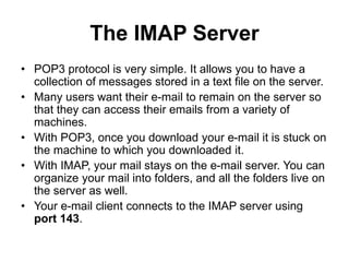 The IMAP Server
• POP3 protocol is very simple. It allows you to have a
collection of messages stored in a text file on the server.
• Many users want their e-mail to remain on the server so
that they can access their emails from a variety of
machines.
• With POP3, once you download your e-mail it is stuck on
the machine to which you downloaded it.
• With IMAP, your mail stays on the e-mail server. You can
organize your mail into folders, and all the folders live on
the server as well.
• Your e-mail client connects to the IMAP server using
port 143.
 