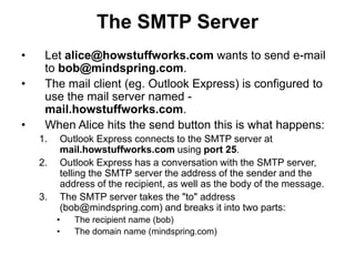 The SMTP Server
• Let alice@howstuffworks.com wants to send e-mail
to bob@mindspring.com.
• The mail client (eg. Outlook Express) is configured to
use the mail server named -
mail.howstuffworks.com.
• When Alice hits the send button this is what happens:
1. Outlook Express connects to the SMTP server at
mail.howstuffworks.com using port 25.
2. Outlook Express has a conversation with the SMTP server,
telling the SMTP server the address of the sender and the
address of the recipient, as well as the body of the message.
3. The SMTP server takes the "to" address
(bob@mindspring.com) and breaks it into two parts:
• The recipient name (bob)
• The domain name (mindspring.com)
 
