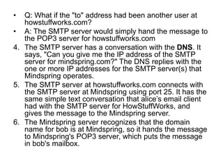 • Q: What if the "to" address had been another user at
howstuffworks.com?
• A: The SMTP server would simply hand the message to
the POP3 server for howstuffworks.com
4. The SMTP server has a conversation with the DNS. It
says, "Can you give me the IP address of the SMTP
server for mindspring.com?" The DNS replies with the
one or more IP addresses for the SMTP server(s) that
Mindspring operates.
5. The SMTP server at howstuffworks.com connects with
the SMTP server at Mindspring using port 25. It has the
same simple text conversation that alice’s email client
had with the SMTP server for HowStuffWorks, and
gives the message to the Mindspring server.
6. The Mindspring server recognizes that the domain
name for bob is at Mindspring, so it hands the message
to Mindspring's POP3 server, which puts the message
in bob's mailbox.
 