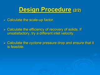 Design Procedure (2/2)
 Calculate the scale-up factor.
 Calculate the efficiency of recovery of solids. If
unsatisfactory, try a different inlet velocity.
 Calculate the cyclone pressure drop and ensure that it
is feasible.
 