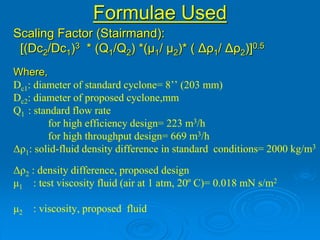 Formulae Used
Scaling Factor (Stairmand):
[(Dc2/Dc1)3 * (Q1/Q2) *(μ1/ μ2)* ( Δρ1/ Δρ2)]0.5
Where,
Dc1: diameter of standard cyclone= 8’’ (203 mm)
Dc2: diameter of proposed cyclone,mm
Q1 : standard flow rate
for high efficiency design= 223 m3/h
for high throughput design= 669 m3/h
Δρ1: solid-fluid density difference in standard conditions= 2000 kg/m3
Δρ2 : density difference, proposed design
μ1 : test viscosity fluid (air at 1 atm, 20º C)= 0.018 mN s/m2
μ2 : viscosity, proposed fluid
 