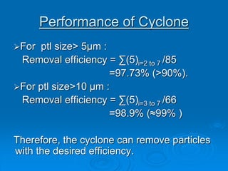 Performance of Cyclone
For ptl size> 5μm :
Removal efficiency = ∑(5)i=2 to 7 /85
=97.73% (>90%).
For ptl size>10 μm :
Removal efficiency = ∑(5)i=3 to 7 /66
=98.9% (≈99% )
Therefore, the cyclone can remove particles
with the desired efficiency.
 