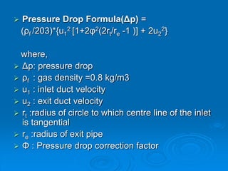 Pressure Drop Formula(Δp) =
(ρf /203)*{u1
2 [1+2φ2(2rt/re -1 )] + 2u2
2}
where,
 Δp: pressure drop
 ρf : gas density =0.8 kg/m3
 u1 : inlet duct velocity
 u2 : exit duct velocity
 rt :radius of circle to which centre line of the inlet
is tangential
 re :radius of exit pipe
 Φ : Pressure drop correction factor
 