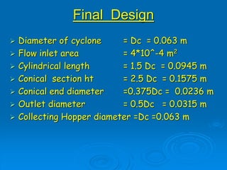 Final Design
 Diameter of cyclone = Dc = 0.063 m
 Flow inlet area = 4*10^-4 m2
 Cylindrical length = 1.5 Dc = 0.0945 m
 Conical section ht = 2.5 Dc = 0.1575 m
 Conical end diameter =0.375Dc = 0.0236 m
 Outlet diameter = 0.5Dc = 0.0315 m
 Collecting Hopper diameter =Dc =0.063 m
 