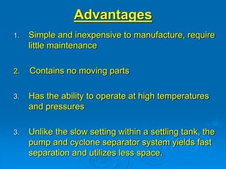 1. Simple and inexpensive to manufacture, require
little maintenance
2. Contains no moving parts
3. Has the ability to operate at high temperatures
and pressures
3. Unlike the slow setting within a settling tank, the
pump and cyclone separator system yields fast
separation and utilizes less space.
Advantages
 