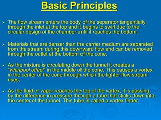 Basic Principles
 The flow stream enters the body of the separator tangentially
through the inlet at the top and it begins to swirl due to the
circular design of the chamber until it reaches the bottom.
 Materials that are denser than the carrier medium are separated
from the stream during this downward flow and can be removed
through the outlet at the bottom of the cone.
 As the mixture is circulating down the funnel it creates a
"whirlpool effect" in the middle of the cone. This causes a vortex
in the center of the cone through which the lighter flow stream
rises.
 As the fluid or vapor reaches the top of the vortex, it is passing
by the difference in pressure through a tube that sticks down into
the center of the funnel. This tube is called a vortex finder.
 