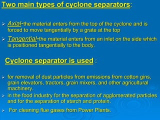 Two main types of cyclone separators:
 Axial-the material enters from the top of the cyclone and is
forced to move tangentially by a grate at the top
 Tangential-the material enters from an inlet on the side which
is positioned tangentially to the body.
Cyclone separator is used :
 for removal of dust particles from emissions from cotton gins,
grain elevators, tractors, grain mixers, and other agricultural
machinery.
 in the food industry for the separation of agglomerated particles
and for the separation of starch and protein.
 For cleaning flue gases from Power Plants.
 