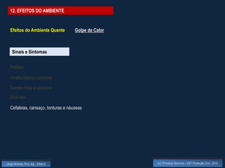 12. EFEITOS DO AMBIENTE


  Efeitos do Ambiente Quente        Golpe de Calor



    Sinais e Sintomas


  Palidez

  Arrefecimento corporal

  Suores frios e viscosos
  Midríase

  Cefaleias, cansaço, tonturas e náuseas




Jorge Almeida, Prof. Adj. - ESALD                    UC Primeiros Socorros – CET Protecção Civil - 2012
 