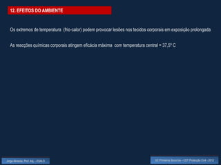 12. EFEITOS DO AMBIENTE


  Os extremos de temperatura (frio-calor) podem provocar lesões nos tecidos corporais em exposição prolongada


  As reacções químicas corporais atingem eficácia máxima com temperatura central = 37,5º C




Jorge Almeida, Prof. Adj. - ESALD                                              UC Primeiros Socorros – CET Protecção Civil - 2012
 