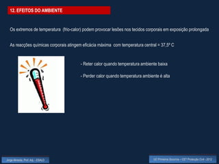 12. EFEITOS DO AMBIENTE


  Os extremos de temperatura (frio-calor) podem provocar lesões nos tecidos corporais em exposição prolongada


  As reacções químicas corporais atingem eficácia máxima com temperatura central = 37,5º C


                                        - Reter calor quando temperatura ambiente baixa

                                        - Perder calor quando temperatura ambiente é alta




Jorge Almeida, Prof. Adj. - ESALD                                               UC Primeiros Socorros – CET Protecção Civil - 2012
 