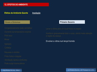 12. EFEITOS DO AMBIENTE


  Efeitos do Ambiente Quente          Insolação



    Sinais e Sintomas                                               Primeiro Socorro

   Congestionamento (pele vermelha)               Levar a vítima para um local fresco e arejado
   Aumento da temperatura corporal
                                                  Arrefecer gradualmente todo o corpo, dando maior atenção
   Pele seca                                      à região da cabeça
  Miose
                                                  Envolver a vítima num lençol húmido
  Agitação
   Cefaleia

  Náuseas e vómitos
   Pulso forte e irregular
   Ventilação rápida e profunda
   Pode surgir inconsciência


Jorge Almeida, Prof. Adj. - ESALD                                             UC Primeiros Socorros – CET Protecção Civil - 2012
 
