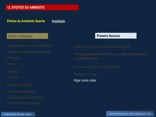 12. EFEITOS DO AMBIENTE


  Efeitos do Ambiente Quente          Insolação



    Sinais e Sintomas                                                    Primeiro Socorro

   Congestionamento (pele vermelha)               Levar a vítima para um local fresco e arejado
   Aumento da temperatura corporal
                                                  Arrefecer gradualmente todo o corpo, dando maior atenção
   Pele seca                                      à região da cabeça
  Miose
                                                  Envolver a vítima num lençol húmido
  Agitação
                                                  Prevenir o choque
   Cefaleia
                                                  Vigiar sinais vitais
  Náuseas e vómitos
   Pulso forte e irregular
   Ventilação rápida e profunda
   Pode surgir inconsciência


Jorge Almeida, Prof. Adj. - ESALD                                                UC Primeiros Socorros – CET Protecção Civil - 2012
 