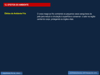 12. EFEITOS DO AMBIENTE


  Efeitos do Ambiente Frio          O corpo reage ao frio contraindo os pequenos vasos sanguíneos da
                                    pele para reduzir a circulação à superfície e conservar o calor na região
                                    central do corpo, protegendo os órgãos vitais




Jorge Almeida, Prof. Adj. - ESALD                                            UC Primeiros Socorros – CET Protecção Civil - 2012
 