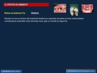12. EFEITOS DO AMBIENTE


  Efeitos do Ambiente Frio          Geladura

  Situação em que os tecidos são localmente lesados por exposição de partes do corpo (extremidades)
  a temperaturas ambientais muito reduzidas (neve, gelo ou imersão em água fria)




Jorge Almeida, Prof. Adj. - ESALD                                              UC Primeiros Socorros – CET Protecção Civil - 2012
 