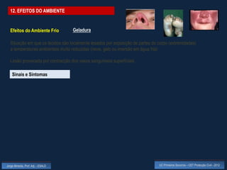 12. EFEITOS DO AMBIENTE


  Efeitos do Ambiente Frio          Geladura

  Situação em que os tecidos são localmente lesados por exposição de partes do corpo (extremidades)
  a temperaturas ambientais muito reduzidas (neve, gelo ou imersão em água fria)

  Lesão provocada por contracção dos vasos sanguíneos superficiais

    Sinais e Sintomas




Jorge Almeida, Prof. Adj. - ESALD                                              UC Primeiros Socorros – CET Protecção Civil - 2012
 