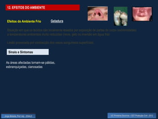 12. EFEITOS DO AMBIENTE


  Efeitos do Ambiente Frio          Geladura

  Situação em que os tecidos são localmente lesados por exposição de partes do corpo (extremidades)
  a temperaturas ambientais muito reduzidas (neve, gelo ou imersão em água fria)

  Lesão provocada por contracção dos vasos sanguíneos superficiais

    Sinais e Sintomas

 As áreas afectadas tornam-se pálidas,
 esbranquiçadas, cianosadas




Jorge Almeida, Prof. Adj. - ESALD                                              UC Primeiros Socorros – CET Protecção Civil - 2012
 