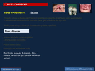 12. EFEITOS DO AMBIENTE


  Efeitos do Ambiente Frio          Geladura

  Situação em que os tecidos são localmente lesados por exposição de partes do corpo (extremidades)
  a temperaturas ambientais muito reduzidas (neve, gelo ou imersão em água fria)

  Lesão provocada por contracção dos vasos sanguíneos superficiais

    Sinais e Sintomas

 As áreas afectadas tornam-se pálidas,
 esbranquiçadas, cianosadas

 Podem ocorrer bolhas
 Diminuição dos movimentos locais

 Referência a sensação de picadas e dores
 intensas, tornando-se gradualmente dormente e
 sem dor




Jorge Almeida, Prof. Adj. - ESALD                                              UC Primeiros Socorros – CET Protecção Civil - 2012
 
