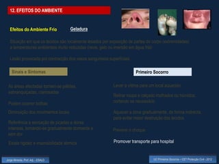 12. EFEITOS DO AMBIENTE


  Efeitos do Ambiente Frio           Geladura

  Situação em que os tecidos são localmente lesados por exposição de partes do corpo (extremidades)
  a temperaturas ambientais muito reduzidas (neve, gelo ou imersão em água fria)

  Lesão provocada por contracção dos vasos sanguíneos superficiais

    Sinais e Sintomas                                                 Primeiro Socorro

 As áreas afectadas tornam-se pálidas,                    Levar a vítima para um local aquecido
 esbranquiçadas, cianosadas
                                                          Retirar roupa e calçado molhados ou húmidos,
 Podem ocorrer bolhas                                     cortando se necessário

 Diminuição dos movimentos locais                         Aquecer a zona gradualmente, de forma indirecta,
                                                          para evitar maior destruição dos tecidos
 Referência a sensação de picadas e dores
 intensas, tornando-se gradualmente dormente e           Prevenir o choque
 sem dor
 Existe rigidez e insensibilidade térmica                 Promover transporte para hospital


Jorge Almeida, Prof. Adj. - ESALD                                               UC Primeiros Socorros – CET Protecção Civil - 2012
 