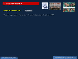 12. EFEITOS DO AMBIENTE


  Efeitos do Ambiente Frio          Hipotermia

  Situação surge quando a temperatura do corpo baixa a valores inferiores a 35º C




Jorge Almeida, Prof. Adj. - ESALD                                                   UC Primeiros Socorros – CET Protecção Civil - 2012
 