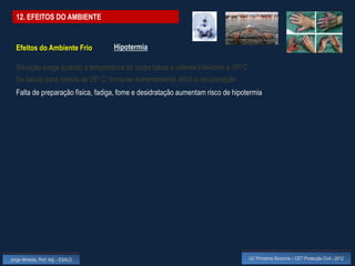12. EFEITOS DO AMBIENTE


  Efeitos do Ambiente Frio          Hipotermia

  Situação surge quando a temperatura do corpo baixa a valores inferiores a 35º C
  Se baixar para menos de 26º C, torna-se extremamente difícil a recuperação
  Falta de preparação física, fadiga, fome e desidratação aumentam risco de hipotermia




Jorge Almeida, Prof. Adj. - ESALD                                                   UC Primeiros Socorros – CET Protecção Civil - 2012
 