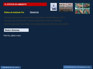 12. EFEITOS DO AMBIENTE


  Efeitos do Ambiente Frio          Hipotermia

  Situação surge quando a temperatura do corpo baixa a valores inferiores a 35º C
  Se baixar para menos de 26º C, torna-se extremamente difícil a recuperação
  Falta de preparação física, fadiga, fome e desidratação aumentam risco de hipotermia


    Sinais e Sintomas

 Pele fria, pálida e seca




Jorge Almeida, Prof. Adj. - ESALD                                                   UC Primeiros Socorros – CET Protecção Civil - 2012
 