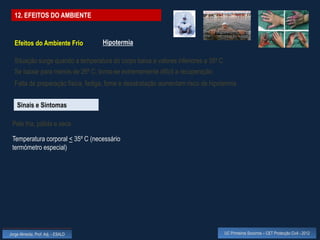 12. EFEITOS DO AMBIENTE


  Efeitos do Ambiente Frio          Hipotermia

  Situação surge quando a temperatura do corpo baixa a valores inferiores a 35º C
  Se baixar para menos de 26º C, torna-se extremamente difícil a recuperação
  Falta de preparação física, fadiga, fome e desidratação aumentam risco de hipotermia


    Sinais e Sintomas

 Pele fria, pálida e seca

 Temperatura corporal < 35º C (necessário
 termómetro especial)




Jorge Almeida, Prof. Adj. - ESALD                                                   UC Primeiros Socorros – CET Protecção Civil - 2012
 
