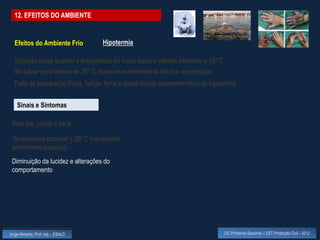 12. EFEITOS DO AMBIENTE


  Efeitos do Ambiente Frio          Hipotermia

  Situação surge quando a temperatura do corpo baixa a valores inferiores a 35º C
  Se baixar para menos de 26º C, torna-se extremamente difícil a recuperação
  Falta de preparação física, fadiga, fome e desidratação aumentam risco de hipotermia


    Sinais e Sintomas

 Pele fria, pálida e seca

 Temperatura corporal < 35º C (necessário
 termómetro especial)
 Diminuição da lucidez e alterações do
 comportamento




Jorge Almeida, Prof. Adj. - ESALD                                                   UC Primeiros Socorros – CET Protecção Civil - 2012
 