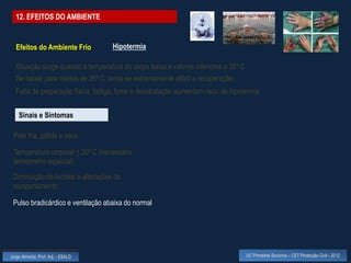 12. EFEITOS DO AMBIENTE


  Efeitos do Ambiente Frio          Hipotermia

  Situação surge quando a temperatura do corpo baixa a valores inferiores a 35º C
  Se baixar para menos de 26º C, torna-se extremamente difícil a recuperação
  Falta de preparação física, fadiga, fome e desidratação aumentam risco de hipotermia


    Sinais e Sintomas

 Pele fria, pálida e seca

 Temperatura corporal < 35º C (necessário
 termómetro especial)
 Diminuição da lucidez e alterações do
 comportamento

 Pulso bradicárdico e ventilação abaixa do normal




Jorge Almeida, Prof. Adj. - ESALD                                                   UC Primeiros Socorros – CET Protecção Civil - 2012
 