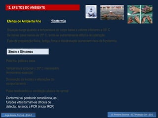 12. EFEITOS DO AMBIENTE


  Efeitos do Ambiente Frio          Hipotermia

  Situação surge quando a temperatura do corpo baixa a valores inferiores a 35º C
  Se baixar para menos de 26º C, torna-se extremamente difícil a recuperação
  Falta de preparação física, fadiga, fome e desidratação aumentam risco de hipotermia


    Sinais e Sintomas

 Pele fria, pálida e seca

 Temperatura corporal < 35º C (necessário
 termómetro especial)
 Diminuição da lucidez e alterações do
 comportamento

 Pulso bradicárdico e ventilação abaixa do normal

 Conforme vai perdendo consciência, as
 funções vitais tornam-se difíceis de
 detectar, levando a PCR (iniciar RCP)

Jorge Almeida, Prof. Adj. - ESALD                                                   UC Primeiros Socorros – CET Protecção Civil - 2012
 