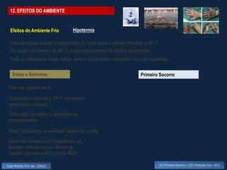12. EFEITOS DO AMBIENTE


  Efeitos do Ambiente Frio          Hipotermia

  Situação surge quando a temperatura do corpo baixa a valores inferiores a 35º C
  Se baixar para menos de 26º C, torna-se extremamente difícil a recuperação
  Falta de preparação física, fadiga, fome e desidratação aumentam risco de hipotermia


    Sinais e Sintomas                                                  Primeiro Socorro

 Pele fria, pálida e seca

 Temperatura corporal < 35º C (necessário
 termómetro especial)
 Diminuição da lucidez e alterações do
 comportamento

 Pulso bradicárdico e ventilação abaixa do normal

 Conforme vai perdendo consciência, as
 funções vitais tornam-se difíceis de
 detectar, levando a PCR (iniciar RCP)

Jorge Almeida, Prof. Adj. - ESALD                                                   UC Primeiros Socorros – CET Protecção Civil - 2012
 