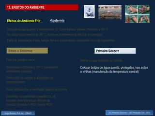 12. EFEITOS DO AMBIENTE


  Efeitos do Ambiente Frio          Hipotermia

  Situação surge quando a temperatura do corpo baixa a valores inferiores a 35º C
  Se baixar para menos de 26º C, torna-se extremamente difícil a recuperação
  Falta de preparação física, fadiga, fome e desidratação aumentam risco de hipotermia


    Sinais e Sintomas                                                  Primeiro Socorro

 Pele fria, pálida e seca                                  Retirar roupa molhada ou húmida
 Temperatura corporal < 35º C (necessário                  Colocar botijas de água quente, protegidas, nas axilas
 termómetro especial)                                      e virilhas (manutenção da temperatura central)
 Diminuição da lucidez e alterações do
 comportamento

 Pulso bradicárdico e ventilação abaixa do normal

 Conforme vai perdendo consciência, as
 funções vitais tornam-se difíceis de
 detectar, levando a PCR (iniciar RCP)

Jorge Almeida, Prof. Adj. - ESALD                                                   UC Primeiros Socorros – CET Protecção Civil - 2012
 