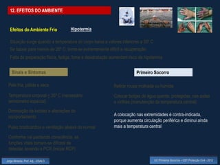 12. EFEITOS DO AMBIENTE


  Efeitos do Ambiente Frio          Hipotermia

  Situação surge quando a temperatura do corpo baixa a valores inferiores a 35º C
  Se baixar para menos de 26º C, torna-se extremamente difícil a recuperação
  Falta de preparação física, fadiga, fome e desidratação aumentam risco de hipotermia


    Sinais e Sintomas                                                  Primeiro Socorro

 Pele fria, pálida e seca                                  Retirar roupa molhada ou húmida
 Temperatura corporal < 35º C (necessário                  Colocar botijas de água quente, protegidas, nas axilas
 termómetro especial)                                      e virilhas (manutenção da temperatura central)
 Diminuição da lucidez e alterações do
 comportamento                                             A colocação nas extremidades é contra-indicada,
                                                           porque aumenta circulação periférica e diminui ainda
 Pulso bradicárdico e ventilação abaixa do normal          mais a temperatura central

 Conforme vai perdendo consciência, as
 funções vitais tornam-se difíceis de
 detectar, levando a PCR (iniciar RCP)

Jorge Almeida, Prof. Adj. - ESALD                                                   UC Primeiros Socorros – CET Protecção Civil - 2012
 