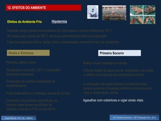 12. EFEITOS DO AMBIENTE


  Efeitos do Ambiente Frio          Hipotermia

  Situação surge quando a temperatura do corpo baixa a valores inferiores a 35º C
  Se baixar para menos de 26º C, torna-se extremamente difícil a recuperação
  Falta de preparação física, fadiga, fome e desidratação aumentam risco de hipotermia


    Sinais e Sintomas                                                   Primeiro Socorro

 Pele fria, pálida e seca                                  Retirar roupa molhada ou húmida
 Temperatura corporal < 35º C (necessário                  Colocar botijas de água quente, protegidas, nas axilas
 termómetro especial)                                      e virilhas (manutenção da temperatura central)
 Diminuição da lucidez e alterações do
 comportamento                                             A colocação nas extremidades é contra-indicada,
                                                           porque aumenta circulação periférica e diminui ainda
 Pulso bradicárdico e ventilação abaixa do normal          mais a temperatura central

 Conforme vai perdendo consciência, as                     Agasalhar com cobertores e vigiar sinais vitais
 funções vitais tornam-se difíceis de
 detectar, levando a PCR (iniciar RCP)

Jorge Almeida, Prof. Adj. - ESALD                                                   UC Primeiros Socorros – CET Protecção Civil - 2012
 