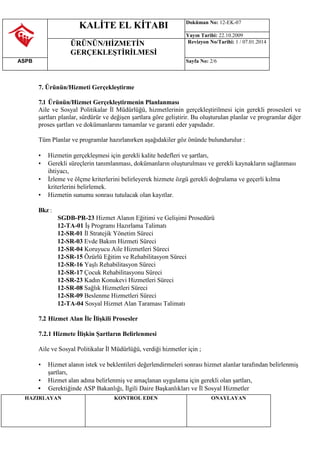 KALİTE EL KİTABI Doküman No: 12-EK-07
Yayın Tarihi: 22.10.2009
ÜRÜNÜN/HİZMETİN
GERÇEKLEŞTİRİLMESİ
Revizyon No/Tarihi: 1 / 07.01.2014
ASPB Sayfa No: 2/6
HAZIRLAYAN KONTROL EDEN ONAYLAYAN
7. Ürünün/Hizmeti Gerçekleştirme
7.1 Ürünün/Hizmet Gerçekleştirmenin Planlanması
Aile ve Sosyal Politikalar İl Müdürlüğü, hizmetlerinin gerçekleştirilmesi için gerekli prosesleri ve
şartları planlar, sürdürür ve değişen şartlara göre geliştirir. Bu oluşturulan planlar ve programlar diğer
proses şartları ve dokümanlarını tamamlar ve garanti eder yapıdadır.
Tüm Planlar ve programlar hazırlanırken aşağıdakiler göz önünde bulundurulur :
• Hizmetin gerçekleşmesi için gerekli kalite hedefleri ve şartları,
• Gerekli süreçlerin tanımlanması, dokümanların oluşturulması ve gerekli kaynakların sağlanması
ihtiyacı,
• İzleme ve ölçme kriterlerini belirleyerek hizmete özgü gerekli doğrulama ve geçerli kılma
kriterlerini belirlemek.
• Hizmetin sunumu sonrası tutulacak olan kayıtlar.
Bkz :
SGDB-PR-23 Hizmet Alanın Eğitimi ve Gelişimi Prosedürü
12-TA-01 İş Programı Hazırlama Talimatı
12-SR-01 İl Stratejik Yönetim Süreci
12-SR-03 Evde Bakım Hizmeti Süreci
12-SR-04 Koruyucu Aile Hizmetleri Süreci
12-SR-15 Özürlü Eğitim ve Rehabilitasyon Süreci
12-SR-16 Yaşlı Rehabilitasyon Süreci
12-SR-17 Çocuk Rehabilitasyonu Süreci
12-SR-23 Kadın Konukevi Hizmetleri Süreci
12-SR-08 Sağlık Hizmetleri Süreci
12-SR-09 Beslenme Hizmetleri Süreci
12-TA-04 Sosyal Hizmet Alan Taraması Talimatı
7.2 Hizmet Alan İle İlişkili Prosesler
7.2.1 Hizmete İlişkin Şartların Belirlenmesi
Aile ve Sosyal Politikalar İl Müdürlüğü, verdiği hizmetler için ;
• Hizmet alanın istek ve beklentileri değerlendirmeleri sonrası hizmet alanlar tarafından belirlenmiş
şartları,
• Hizmet alan adına belirlenmiş ve amaçlanan uygulama için gerekli olan şartları,
• Gerektiğinde ASP Bakanlığı, İlgili Daire Başkanlıkları ve İl Sosyal Hizmetler
 