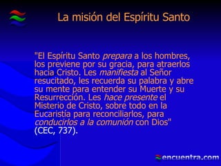 La misión del Espíritu Santo "El Espíritu Santo  prepara  a los hombres, los previene por su gracia, para atraerlos hacia Cristo. Les  manifiesta  al Señor resucitado, les recuerda su palabra y abre su mente para entender su Muerte y su Resurrección. Les  hace presente  el Misterio de Cristo, sobre todo en la Eucaristía para reconciliarlos, para  conducirlos a la   comunión  con Dios"  (CEC, 737). 