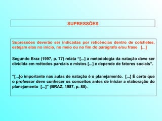 SUPRESSÕES Supressões deverão ser indicadas por reticências dentro de colchetes, estejam elas no início, no meio ou no fim do parágrafo e/ou frase  [...] Segundo Braz (1997, p. 77) relata “[...] a metodologia da natação deve ser dividida em métodos parciais e mistos [...] e depende de fatores sociais”. “ [...]o importante nas aulas de natação é o planejamento.  [...] É certo que o professor deve conhecer os conceitos antes de iniciar a elaboração do planejamento  [...]” (BRAZ, 1987, p. 85). 
