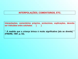 INTERPOLAÇÕES, COMENTÁRIOS, ETC. Interpolações, comentários próprios, acréscimos, explicações, deverão ser indicados entre colchetes  [  ] “  À medida que a criança brinca é muito significativo [ela se diverte] ” (FREIRE, 1997, p. 53). 