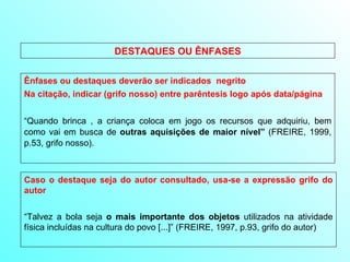 DESTAQUES OU ÊNFASES Ênfases ou destaques deverão ser indicados  negrito  Na citação, indicar (grifo nosso) entre parêntesis logo após data/página “ Quando brinca , a criança coloca em jogo os recursos que adquiriu, bem como vai em busca de  outras aquisições de maior nível”  (FREIRE, 1999, p.53, grifo nosso). Caso o destaque seja do autor consultado, usa-se a expressão grifo do autor “ Talvez a bola seja  o mais importante dos objetos  utilizados na atividade física incluídas na cultura do povo [...]” (FREIRE, 1997, p.93, grifo do autor) 