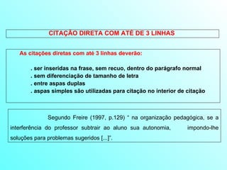 CITAÇÃO DIRETA COM ATÉ DE 3 LINHAS  As citações diretas com até 3 linhas deverão: . ser inseridas na frase, sem recuo, dentro do parágrafo normal . sem diferenciação de tamanho de letra . entre aspas duplas  . aspas simples são utilizadas para citação no interior de citação   Segundo Freire (1997, p.129) “ na organização pedagógica, se a interferência do professor subtrair ao aluno sua autonomia,  impondo-lhe soluções para problemas sugeridos [...]”.  