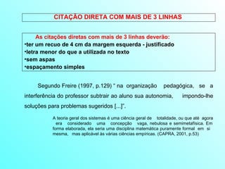 CITAÇÃO DIRETA COM MAIS DE 3 LINHAS  As citações diretas com mais de 3 linhas deverão: ter um recuo de 4 cm da margem esquerda - justificado letra menor do que a utilizada no texto sem aspas espaçamento simples A teoria geral dos sistemas é uma ciência geral de  totalidade, ou que até  agora  era  considerado  uma  concepção  vaga, nebulosa e semimetafísica. Em forma elaborada, ela seria uma disciplina matemática puramente formal  em  si  mesma,  mas aplicável às várias ciências empíricas. (CAPRA, 2001, p.53) Segundo Freire (1997, p.129) “ na  organização  pedagógica,  se  a interferência do professor subtrair ao aluno sua autonomia,  impondo-lhe soluções para problemas sugeridos [...]”.  